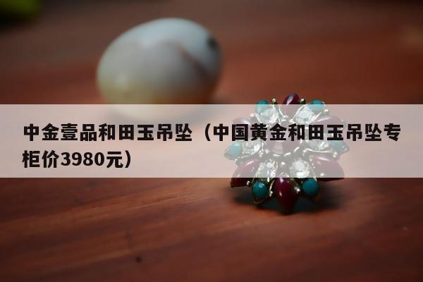 中金壹品和田玉吊坠（中国黄金和田玉吊坠专柜价3980元）