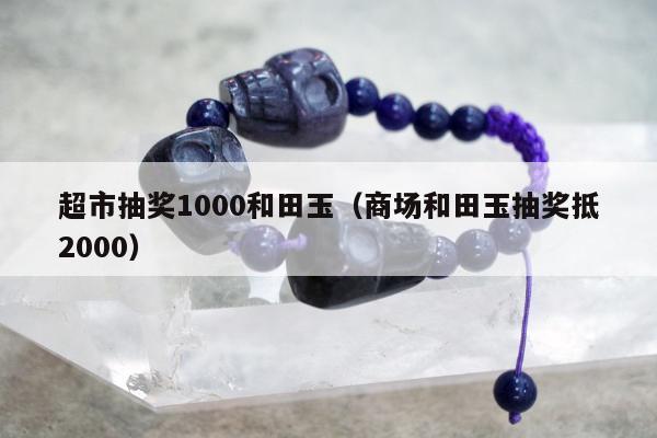 超市抽奖1000和田玉（商场和田玉抽奖抵2000）