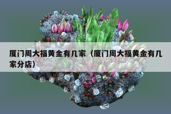 厦门周大福黄金有几家（厦门周大福黄金有几家分店）