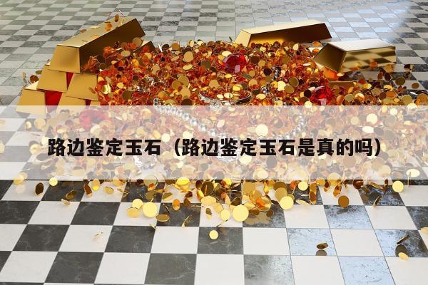 路边鉴定玉石（路边鉴定玉石是真的吗）