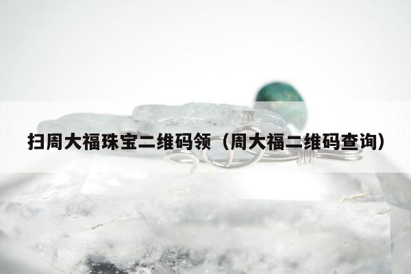 扫周大福珠宝二维码领（周大福二维码查询）