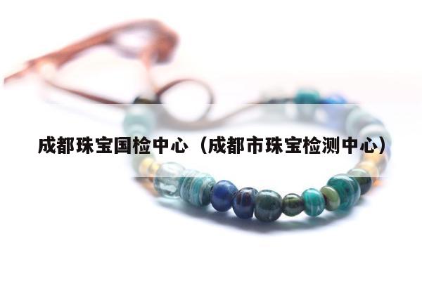 成都珠宝国检中心（成都市珠宝检测中心）