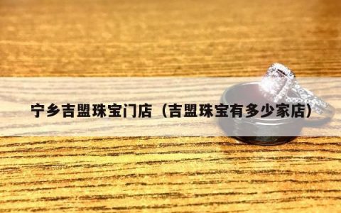 宁乡吉盟珠宝门店（吉盟珠宝有多少家店）