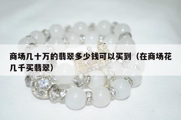 商场几十万的翡翠多少钱可以买到（在商场花几千买翡翠）