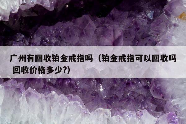 广州有回收铂金戒指吗（铂金戒指可以回收吗 回收价格多少?）