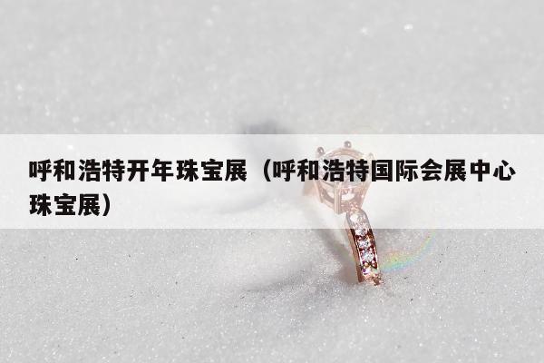 呼和浩特开年珠宝展（呼和浩特国际会展中心珠宝展）