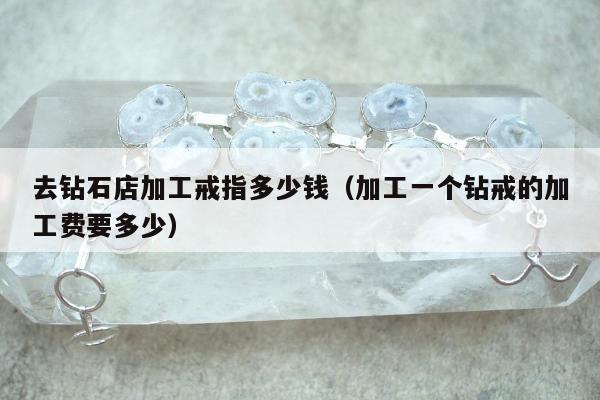 去钻石店加工戒指多少钱（加工一个钻戒的加工费要多少）