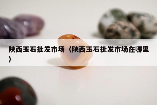陕西玉石批发市场（陕西玉石批发市场在哪里）