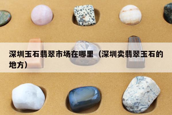 深圳玉石翡翠市场在哪里（深圳卖翡翠玉石的地方）