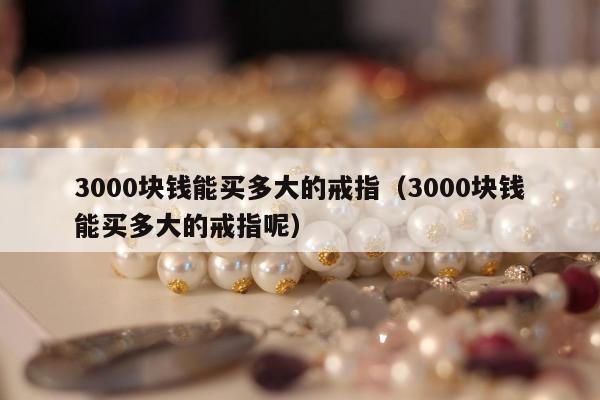 000块钱能买多大的戒指（3000块钱能买多大的戒指呢）"