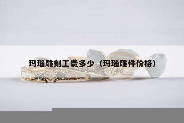 玛瑙雕刻工费多少（玛瑙雕件价格）