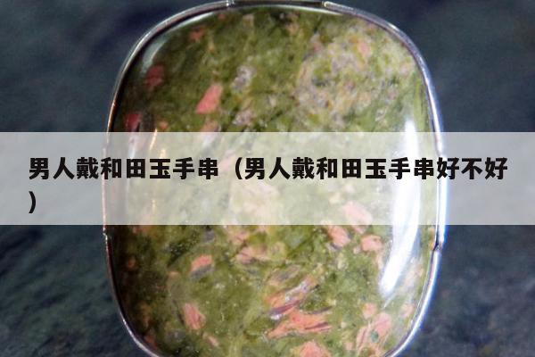 男人戴和田玉手串（男人戴和田玉手串好不好）