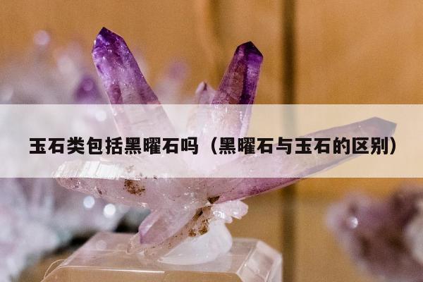 玉石类包括黑曜石吗（黑曜石与玉石的区别）