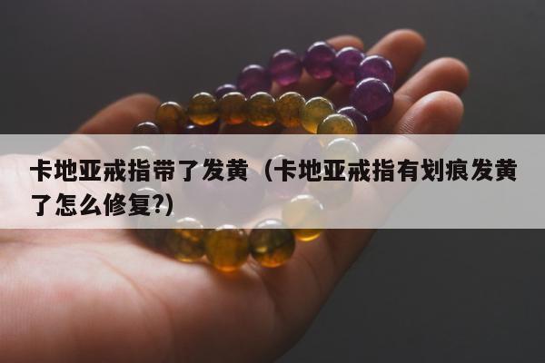 卡地亚戒指带了发黄（卡地亚戒指有划痕发黄了怎么修复?）