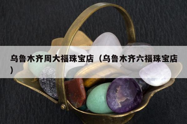 乌鲁木齐周大福珠宝店（乌鲁木齐六福珠宝店）