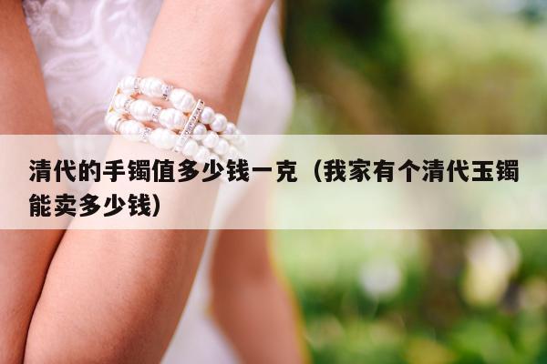 清代的手镯值多少钱一克（我家有个清代玉镯能卖多少钱）