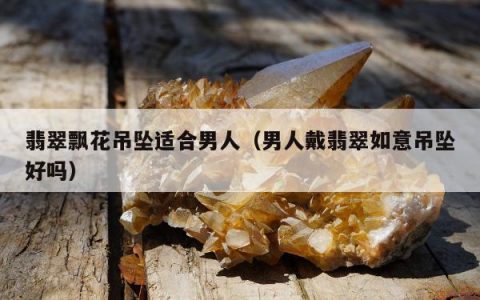 翡翠飘花吊坠适合男人（男人戴翡翠如意吊坠好吗）