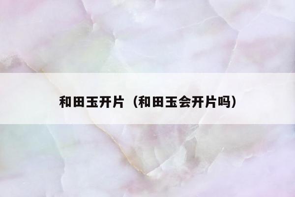 和田玉开片（和田玉会开片吗）