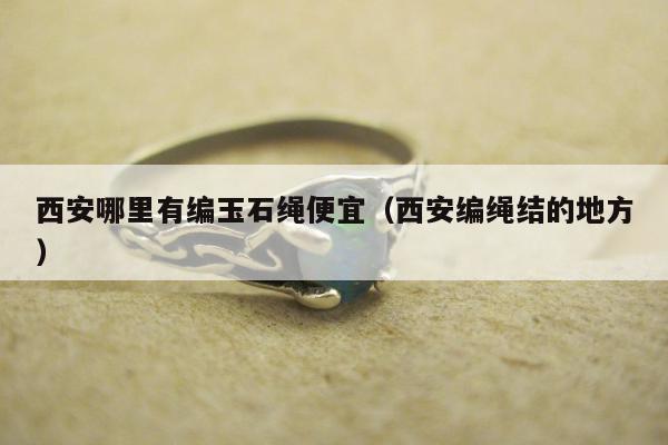 西安哪里有编玉石绳便宜（西安编绳结的地方）