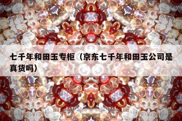 七千年和田玉专柜（京东七千年和田玉公司是真货吗）
