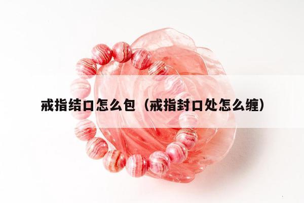 戒指结口怎么包（戒指封口处怎么缠）
