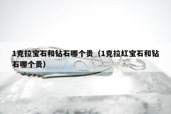 克拉宝石和钻石哪个贵（1克拉红宝石和钻石哪个贵）"