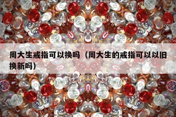 周大生戒指可以换吗（周大生的戒指可以以旧换新吗）