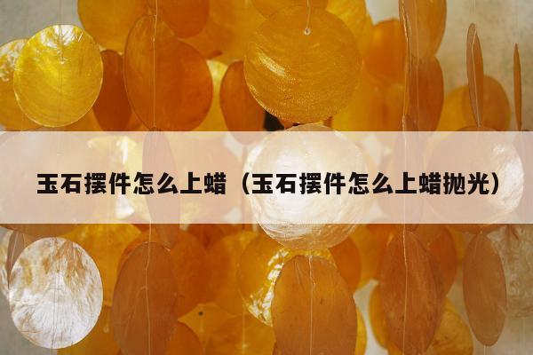 玉石摆件怎么上蜡（玉石摆件怎么上蜡抛光）