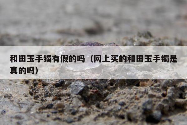 和田玉手镯有假的吗（网上买的和田玉手镯是真的吗）
