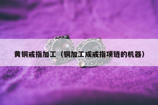 黄铜戒指加工（铜加工成戒指项链的机器）