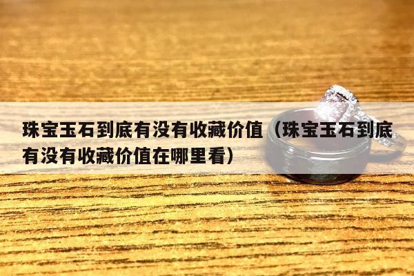 珠宝玉石到底有没有收藏价值（珠宝玉石到底有没有收藏价值在哪里看）