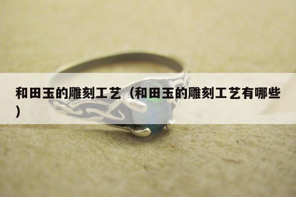 和田玉的雕刻工艺（和田玉的雕刻工艺有哪些）