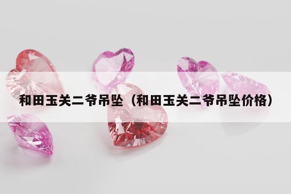 和田玉关二爷吊坠（和田玉关二爷吊坠价格）