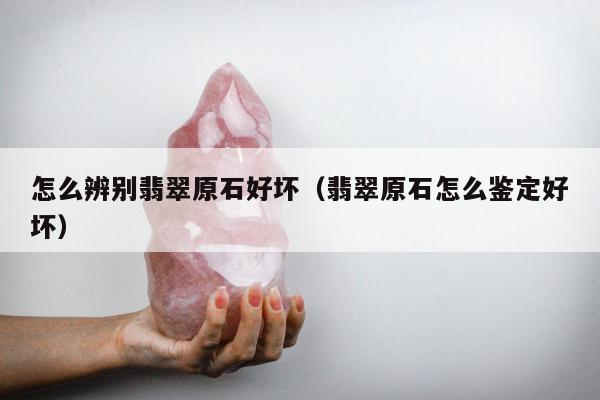 怎么辨别翡翠原石好坏（翡翠原石怎么鉴定好坏）