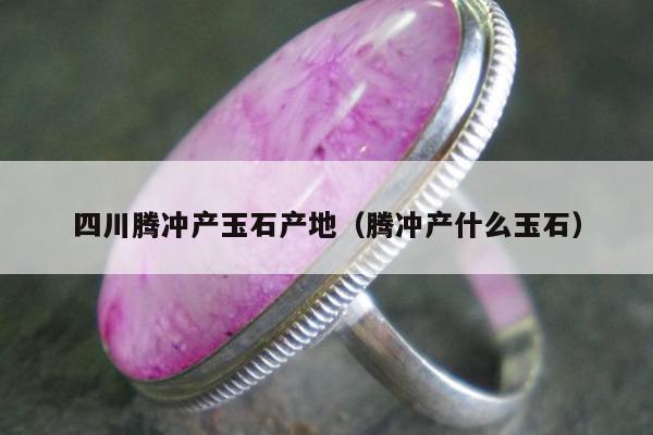 四川腾冲产玉石产地（腾冲产什么玉石）