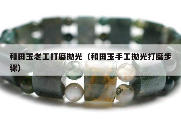 和田玉老工打磨抛光（和田玉手工抛光打磨步骤）