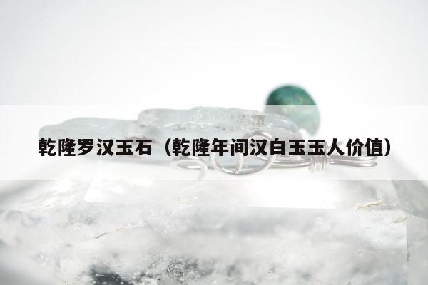 乾隆罗汉玉石（乾隆年间汉白玉玉人价值）