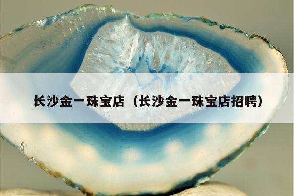 长沙金一珠宝店（长沙金一珠宝店招聘）