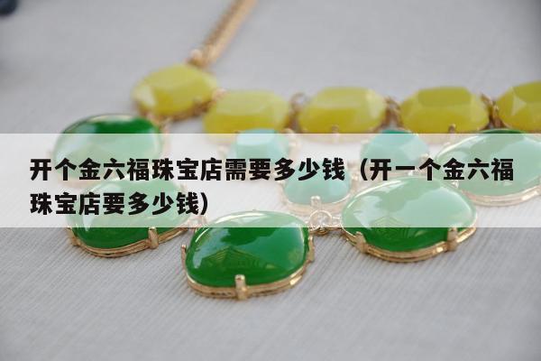 开个金六福珠宝店需要多少钱（开一个金六福珠宝店要多少钱）