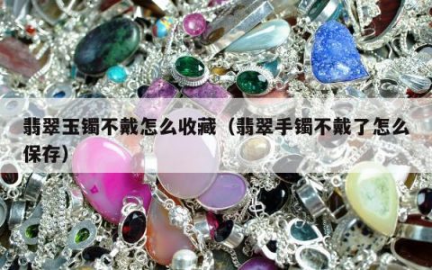 翡翠玉镯不戴怎么收藏（翡翠手镯不戴了怎么保存）