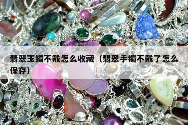 翡翠玉镯不戴怎么收藏（翡翠手镯不戴了怎么保存）