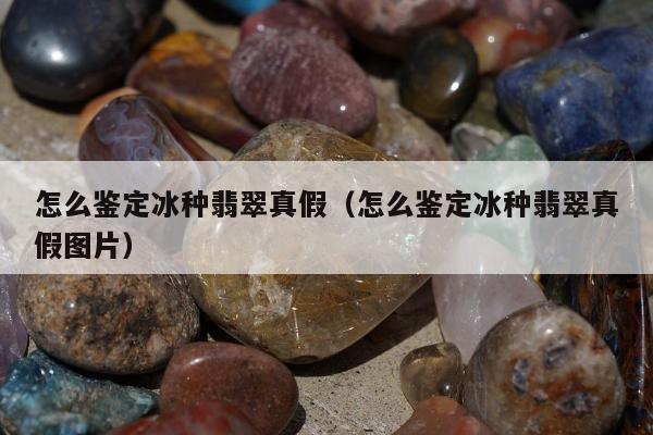 怎么鉴定冰种翡翠真假（怎么鉴定冰种翡翠真假图片）