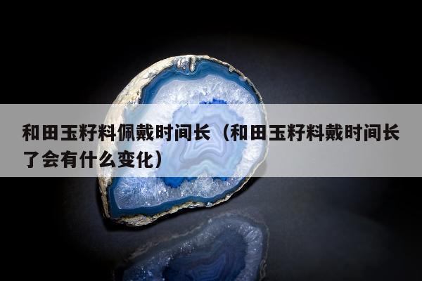 和田玉籽料佩戴时间长（和田玉籽料戴时间长了会有什么变化）