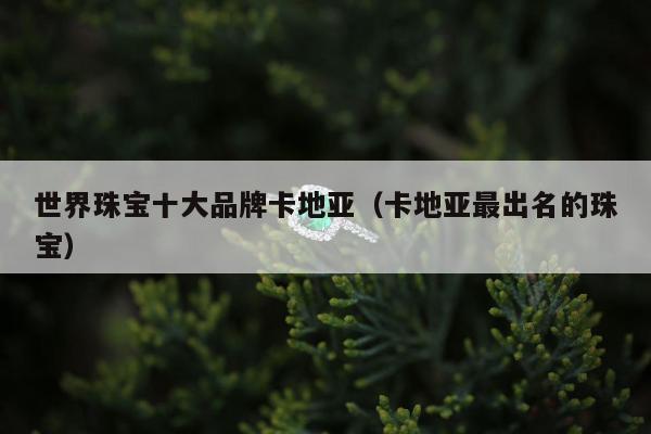 世界珠宝十大品牌卡地亚（卡地亚最出名的珠宝）