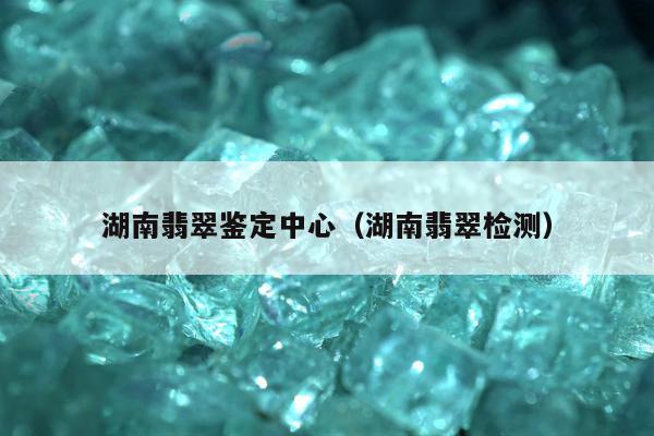 湖南翡翠鉴定中心（湖南翡翠检测）