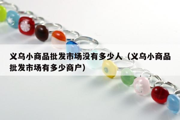 义乌小商品批发市场没有多少人（义乌小商品批发市场有多少商户）