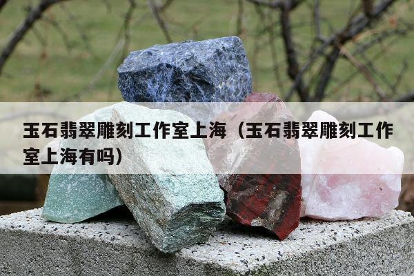 玉石翡翠雕刻工作室上海（玉石翡翠雕刻工作室上海有吗）