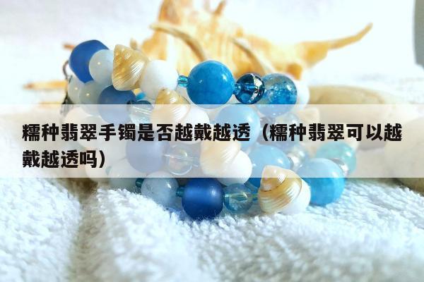 糯种翡翠手镯是否越戴越透（糯种翡翠可以越戴越透吗）