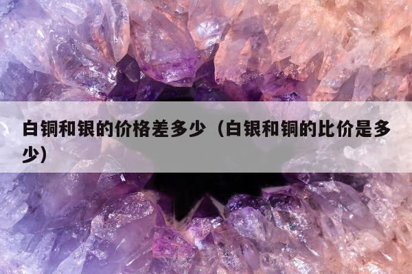 白铜和银的价格差多少（白银和铜的比价是多少）