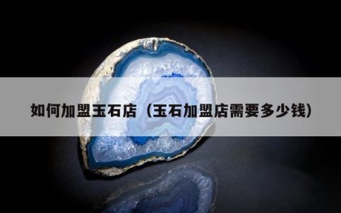 如何加盟玉石店（玉石加盟店需要多少钱）